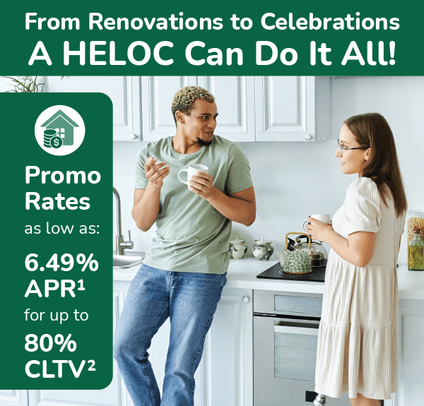 From Renovations to Celebrations A HELOC can do it all! Promo rates as low as: 6.49%25 APR for up to 80%25 CLTV.