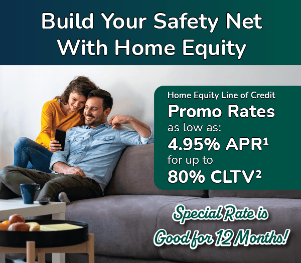 Build Your Safety Net With Home Equity. Home Equity Line of Credit Promo rates as low as 4.95%25 APR for up to 80%25 CLTV. Special rate is good for 12 months!